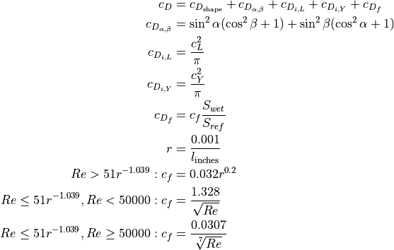 c_{D} &= c_{D_{\textnormal{shape}}} + c_{D_{\alpha,\beta}} + c_{D_{i,L}} + c_{D_{i,Y}} + c_{D_{f}}

     c_{D_{\alpha,\beta}} &= \sin^{2} \alpha (\cos^{2}\beta + 1) + \sin^{2} \beta (\cos^{2}\alpha + 1)

     c_{D_{i,L}} &= \frac{c_{L}^{2}}{\pi}

     c_{D_{i,Y}} &= \frac{c_{Y}^{2}}{\pi}

     c_{D_{f}} &= c_{f} \frac{S_{wet}}{S_{ref}}

     r &= \frac{0.001}{l_{\textnormal{inches}}}

     Re > 51 r^{-1.039}: c_{f} &= 0.032 r^{0.2}

     Re \leq 51 r^{-1.039}, Re < 50000: c_{f} &= \frac{1.328}{\sqrt{Re}}

     Re \leq 51 r^{-1.039}, Re \geq 50000: c_{f} &= \frac{0.0307}{\sqrt[7]{Re}}