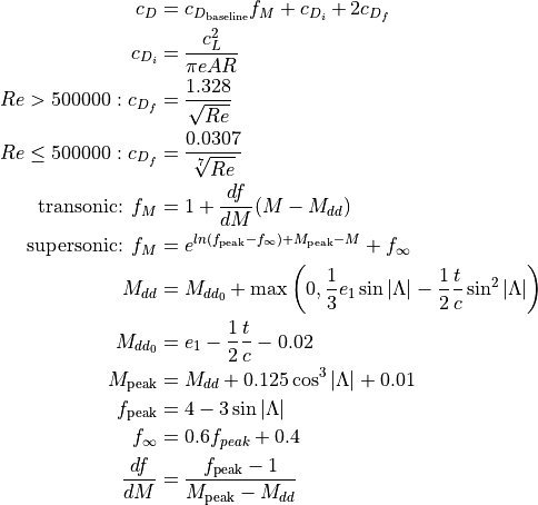 c_{D} &= c_{D_{\textnormal{baseline}}} f_{M} + c_{D_{i}} + 2 c_{D_{f}}

     c_{D_{i}} &= \frac{c_{L}^{2}}{\pi e AR}

     Re > 500000: c_{D_{f}} &= \frac{1.328}{\sqrt{Re}}

     Re \leq 500000: c_{D_{f}} &= \frac{0.0307}{\sqrt[7]{Re}}

     \textnormal{transonic: } f_{M} &= 1 + \frac{df}{dM} (M - M_{dd})

     \textnormal{supersonic: } f_{M} &= e^{ln(f_{\textnormal{peak}} - f_{\infty}) + M_{\textnormal{peak}} - M} + f_{\infty}

     M_{dd} &= M_{dd_{0}} + \max \left(0, \frac{1}{3} e_{1} \sin|\Lambda| - \frac{1}{2} \frac{t}{c} \sin^{2}|\Lambda| \right)

     M_{dd_{0}} &= e_{1} - \frac{1}{2} \frac{t}{c} - 0.02

     M_{\textnormal{peak}} &= M_{dd} + 0.125 \cos^{3}|\Lambda| + 0.01

     f_{\textnormal{peak}} &= 4 - 3 \sin|\Lambda|

     f_{\infty} &= 0.6 f_{peak} + 0.4

     \frac{df}{dM} &= \frac{f_{\textnormal{peak}} - 1}{M_{\textnormal{peak}} - M_{dd}}